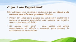 O que é um Engenheiro?
São indivíduos que combinam conhecimentos da ciência e da
economia para solucionar problemas técnicos;
• Podem ser vistos como pessoas que solucionam problemas e
reúnem os recursos necessários para alcançar um objetivo
técnico claramente definido;
• No sentido mais geral – uma pessoa que aplica
conhecimentos de ciência e economia para atender às
necessidades da humanidade

 
