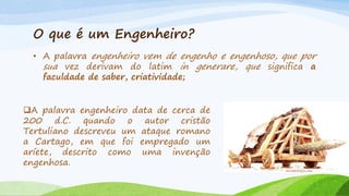 O que é um Engenheiro?
• A palavra engenheiro vem de engenho e engenhoso, que por
sua vez derivam do latim in generare, que significa a
faculdade de saber, criatividade;
A palavra engenheiro data de cerca de
200 d.C. quando o autor cristão
Tertuliano descreveu um ataque romano
a Cartago, em que foi empregado um
aríete, descrito como uma invenção
engenhosa.
miniaturasjm.com

 