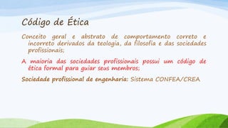 Código de Ética
Conceito geral e abstrato de comportamento correto e
incorreto derivados da teologia, da filosofia e das sociedades
profissionais;
A maioria das sociedades profissionais possui um código de
ética formal para guiar seus membros;
Sociedade profissional de engenharia: Sistema CONFEA/CREA

 