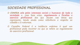 SOCIEDADE PROFISSIONAL
O CONFEA zela pelos interesses sociais e humanos de toda a
sociedade e, com base nisso, regulamenta e fiscaliza o
exercício profissional dos que atuam nas áreas que
representa, tendo ainda como referência o respeito ao
cidadão e à natureza.
O

Conselho Federal é a instância máxima à qual um
profissional pode recorrer no que se refere ao regulamento
do exercício profissional.

 