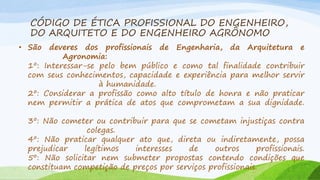CÓDIGO DE ÉTICA PROFISSIONAL DO ENGENHEIRO,
DO ARQUITETO E DO ENGENHEIRO AGRÔNOMO
• São

deveres dos profissionais de Engenharia, da Arquitetura e
Agronomia:
1º: Interessar-se pelo bem público e como tal finalidade contribuir
com seus conhecimentos, capacidade e experiência para melhor servir
à humanidade.
2º: Considerar a profissão como alto título de honra e não praticar
nem permitir a prática de atos que comprometam a sua dignidade.
3º: Não cometer ou contribuir para que se cometam injustiças contra
colegas.
4º: Não praticar qualquer ato que, direta ou indiretamente, possa
prejudicar
legítimos
interesses
de
outros
profissionais.
5º: Não solicitar nem submeter propostas contendo condições que
constituam competição de preços por serviços profissionais.

 
