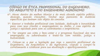 CÓDIGO DE ÉTICA PROFISSIONAL DO ENGENHEIRO,
DO ARQUITETO E DO ENGENHEIRO AGRÔNOMO
6º: Atuar dentro da melhor técnica e do mais elevado espírito público,
devendo, quando Consultor, limitar seus pareceres às matérias
específicas que tenham sido objeto da consulta.
7º: Exercer o trabalho profissional com lealdade, dedicação e honestidade
para com seus clientes e empregadores ou chefes, e com espírito de
justiça e eqüidade para com os contratantes e empreiteiros.
8º: Ter sempre em vista o bem-estar e o progresso funcional dos seus
empregados ou subordinados e tratá-los com retidão, justiça e
humanidade.

9º: Colocar-se a par a legislação que rege o exercício profissional da
Engenharia, da Arquitetura e da Agronomia, visando a cumpri-la
corretamente e colaborar para sua atualização e aperfeiçoamento.

 