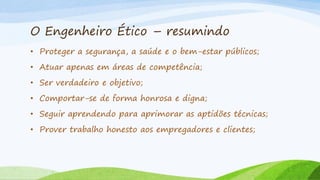 O Engenheiro Ético – resumindo
• Proteger a segurança, a saúde e o bem-estar públicos;
• Atuar apenas em áreas de competência;
• Ser verdadeiro e objetivo;

• Comportar-se de forma honrosa e digna;
• Seguir aprendendo para aprimorar as aptidões técnicas;
• Prover trabalho honesto aos empregadores e clientes;

 