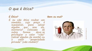 O que é ética?
Bem ou mal?

espacoabertoweb.blogspot.com

É Ético?
É ou não ético roubar um
remédio,
cujo
preço
é
inacessível,
para
salvar
alguém
que,
sem
ele,
morreria?
Colocado
de
outra
forma:
deve-se
privilegiar o valor “vida”
(salvar alguém da morte) ou
o
valor
“propriedade
privada” (não roubar)?

 