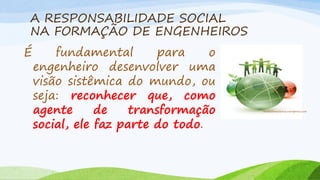 A RESPONSABILIDADE SOCIAL
NA FORMAÇÃO DE ENGENHEIROS
É

fundamental
para
o
engenheiro desenvolver uma
visão sistêmica do mundo, ou
seja: reconhecer que, como
agente
de
transformação
social, ele faz parte do todo.

michellemedeiros.wordpress.com

 