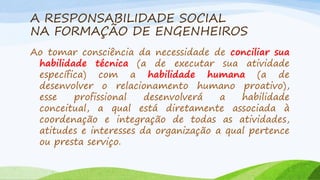 A RESPONSABILIDADE SOCIAL
NA FORMAÇÃO DE ENGENHEIROS
Ao tomar consciência da necessidade de conciliar sua
habilidade técnica (a de executar sua atividade
específica) com a habilidade humana (a de
desenvolver o relacionamento humano proativo),
esse
profissional
desenvolverá
a
habilidade
conceitual, a qual está diretamente associada à
coordenação e integração de todas as atividades,
atitudes e interesses da organização a qual pertence
ou presta serviço.

 