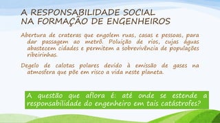 A RESPONSABILIDADE SOCIAL
NA FORMAÇÃO DE ENGENHEIROS
Abertura de crateras que engolem ruas, casas e pessoas, para
dar passagem ao metrô. Poluição de rios, cujas águas
abastecem cidades e permitem a sobrevivência de populações
ribeirinhas.

Degelo de calotas polares devido à emissão de gases na
atmosfera que põe em risco a vida neste planeta.

A questão que aflora é: até onde se estende a
responsabilidade do engenheiro em tais catástrofes?

 