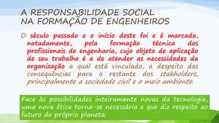 A RESPONSABILIDADE SOCIAL
NA FORMAÇÃO DE ENGENHEIROS
O século passado e o início deste foi e é marcado,
notadamente,
pela
formação
técnica
dos
profissionais de engenharia, cujo objeto de aplicação
de seu trabalho é a de atender as necessidades da
organização a qual está vinculado, a despeito das
conseqüências para o restante dos stakholders,

principalmente a sociedade civil e o meio ambiente.

Face às possibilidades inteiramente novas da tecnologia,
uma nova ética torna-se necessária e que diz respeito ao
futuro do próprio planeta.

 