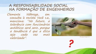 A RESPONSABILIDADE SOCIAL
NA FORMAÇÃO DE ENGENHEIROS
Clemente
Nóbrega,
em
consulta à revista Você s.a,
menciona: “No futuro, a

tolerância com funcionários
antiéticos será zero, porque
a tendência é que a ética
seja
cada
vez
mais
valorizada”.

?

filhosdegaia.blogspot.com

 
