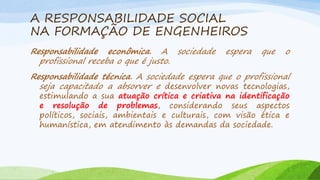 A RESPONSABILIDADE SOCIAL
NA FORMAÇÃO DE ENGENHEIROS
Responsabilidade econômica. A sociedade
profissional receba o que é justo.

espera

que

o

Responsabilidade técnica. A sociedade espera que o profissional
seja capacitado a absorver e desenvolver novas tecnologias,

estimulando a sua atuação crítica e criativa na identificação
e resolução de problemas, considerando seus aspectos
políticos, sociais, ambientais e culturais, com visão ética e
humanística, em atendimento às demandas da sociedade.

 