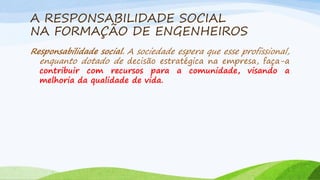 A RESPONSABILIDADE SOCIAL
NA FORMAÇÃO DE ENGENHEIROS
Responsabilidade social. A sociedade espera que esse profissional,
enquanto dotado de decisão estratégica na empresa, faça-a

contribuir com recursos para a comunidade, visando a
melhoria da qualidade de vida.

 