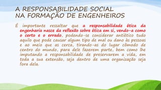 A RESPONSABILIDADE SOCIAL
NA FORMAÇÃO DE ENGENHEIROS
É

importante ressaltar que a responsabilidade ética da
engenharia nasce da reflexão sobre ética em si, vendo-a como
o certo e o errado, podendo-se considerar antiético tudo
aquilo que pode causar algum tipo de mal ou dano às pessoas
e ao meio que as cerca, tirando-as do lugar cômodo de
centro do mundo, para dele fazerem parte, bem como lhe
imputando a responsabilidade de preservarem a vida, em
toda a sua extensão, seja dentro de uma organização seja
fora dela.

 