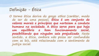 Definição - Ética
O termo ética deriva do grego ethos (caráter, modo
de ser de uma pessoa). Ética é um conjunto de
valores morais e princípios que norteiam a conduta
humana na sociedade. A ética serve para que haja
um
equilíbrio
e
bom
funcionamento
social,
possibilitando que ninguém saia prejudicado. Neste
sentido, a ética, embora não possa ser confundida
com as leis, está relacionada com o sentimento de
justiça social.

 