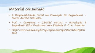 Material consultado
• A Responsabilidade Social Na Formação De Engenheiros -

Marco Aurélio Cremasco.

• PUC – Campinas – CEATEC 61051 – Introdução à
Engenharia Ética Professora: Ana Elisabete P. G. A. Jacintho
• http://www.confea.org.br/cgi/cgilua.exe/sys/start.htm?tpl=h
ome

 