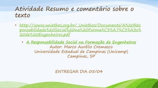 Atividade Resumo e comentário sobre o
texto
• http://www.uniethos.org.br/_Uniethos/Documents/A%20Res
ponsabilidade%20Social%20na%20Forma%C3%A7%C3%A3o%
20de%20Engenheiros.pdf
• A Responsabilidade Social na Formação de Engenheiros
Autor: Marco Aurélio Cremasco
Universidade Estadual de Campinas (Unicamp)
Campinas, SP
ENTREGAR DIA 05/04

 