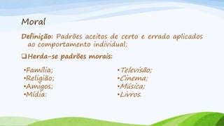 Moral
Definição: Padrões aceitos de certo e errado aplicados
ao comportamento individual;
Herda-se padrões morais:

•Família;
•Religião;
•Amigos;
•Mídia:

•Televisão;
•Cinema;
•Música;
•Livros.

 