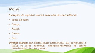 Moral
Exemplos de aspectos morais onde não há concordância:
• Jogos de azar;
• Dança;

• Álcool;
• Carne;
• Etc...
Direitos morais: são pleitos justos (demandas) que pertencem a
todos os seres humanos, independentemente de serem
reconhecidos por um governo.

 