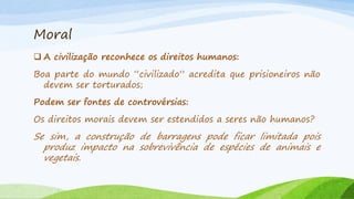 Moral
 A civilização reconhece os direitos humanos:
Boa parte do mundo “civilizado” acredita que prisioneiros não
devem ser torturados;
Podem ser fontes de controvérsias:
Os direitos morais devem ser estendidos a seres não humanos?

Se sim, a construção de barragens pode ficar limitada pois
produz impacto na sobrevivência de espécies de animais e
vegetais.

 