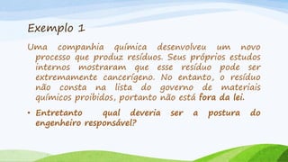 Exemplo 1
Uma companhia química desenvolveu um novo
processo que produz resíduos. Seus próprios estudos
internos mostraram que esse resíduo pode ser
extremamente cancerígeno. No entanto, o resíduo
não consta na lista do governo de materiais
químicos proibidos, portanto não está fora da lei.
• Entretanto
qual deveria
engenheiro responsável?

ser

a

postura

do

 