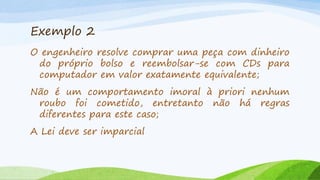 Exemplo 2
O engenheiro resolve comprar uma peça com dinheiro
do próprio bolso e reembolsar-se com CDs para
computador em valor exatamente equivalente;
Não é um comportamento imoral à priori nenhum
roubo foi cometido, entretanto não há regras
diferentes para este caso;

A Lei deve ser imparcial

 