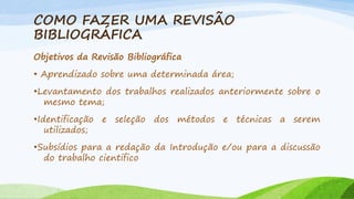 COMO FAZER UMA REVISÃO
BIBLIOGRÁFICA
Objetivos da Revisão Bibliográfica
• Aprendizado sobre uma determinada área;
•Levantamento dos trabalhos realizados anteriormente sobre o
mesmo tema;
•Identificação e seleção dos métodos e técnicas a serem
utilizados;

•Subsídios para a redação da Introdução e/ou para a discussão
do trabalho cientifico

 