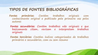 TIPOS DE FONTES BIBLIOGRÁFICAS
Fontes
primárias:
Contém
trabalhos
originais
com
conhecimento original e publicado pela primeira vez pelos
autores
Fontes secundárias: Contém trabalhos não originais e que
basicamente citam, revisam e interpretam trabalhos
originais
Fontes terciárias: Contém índices categorizados de trabalhos
primários e secundários, com ou sem resumo

 