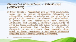 Elementos pós-textuais - Referências
(NBR6023)
O título correto é Referências, pois as obras consultadas,
sejam elas de acervo bibliográfico, fotográfico ou
videográfico, revelam os estudos em que se apoiou a
pesquisa e são, portanto, seus alicerces. O leitor poderá,
a partir de uma referenciação bem realizada,
aprofundar seus estudos, consultando diretamente as
obras que foram analisadas pelo autor. Por esta razão, o
trabalho acadêmico tem também o objetivo de
divulgação de outros estudos. Deve, portanto, listar
todas as fontes consultadas e que foram realmente
utilizadas para o desenvolvimento do trabalho.
13

Projeto de Pesquisa em Engenharia Ambiental

 
