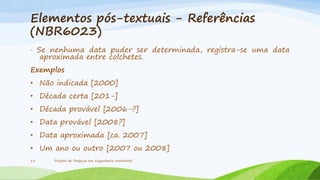 Elementos pós-textuais - Referências
(NBR6023)
· Se nenhuma data puder ser determinada, registra-se uma data
aproximada entre colchetes.
Exemplos
• Não indicada [2000]

• Década certa [201-]
• Década provável [2006-?]
• Data provável [2008?]

• Data aproximada [ca. 2007]
• Um ano ou outro [2007 ou 2008]
15

Projeto de Pesquisa em Engenharia Ambiental

 