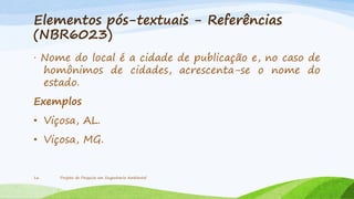 Elementos pós-textuais - Referências
(NBR6023)
· Nome do local é a cidade de publicação e, no caso de
homônimos de cidades, acrescenta-se o nome do
estado.
Exemplos
• Viçosa, AL.
• Viçosa, MG.

16

Projeto de Pesquisa em Engenharia Ambiental

 