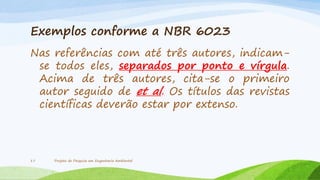 Exemplos conforme a NBR 6023
Nas referências com até três autores, indicamse todos eles, separados por ponto e vírgula.
Acima de três autores, cita-se o primeiro
autor seguido de et al. Os títulos das revistas
científicas deverão estar por extenso.

17

Projeto de Pesquisa em Engenharia Ambiental

 
