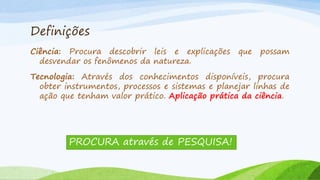 Definições
Ciência: Procura descobrir leis e explicações
desvendar os fenômenos da natureza.

que

possam

Tecnologia: Através dos conhecimentos disponíveis, procura
obter instrumentos, processos e sistemas e planejar linhas de
ação que tenham valor prático. Aplicação prática da ciência.

PROCURA através de PESQUISA!

 