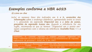 Exemplos conforme a NBR 6023
3) Livro on-line
Inclui os mesmos itens dos indicados em 1 e 2, acrescidos das
informações sobre o endereço eletrônico, apresentado entre os sinais
< >, precedido da expressão Disponível em: e a data de acesso,
precedida da expressão Acesso em: Quando a referência for em
inglês, recomenda-se que os termos “Disponível em e acesso em”
sejam compatíveis com o idioma da referência: Available from: < >. e
Cited:
VERÍSSIMO, R. Levantar requisitos e mapear processos. Disponível em:
<http://webinsider.uol.com.br/index.php/2007/11/20/levantamento-de-requisitos
mapeamento-de-processos/>. Acesso em: 3 dez. 2007.

20

KOHLI, J. P. S.; SEN, A. G. Pharmaceutical exports. New Delhi: Pharmaceutical Publishers, 2005.
1320p.
Available
from:
<www.businesshorizons.com/italian/products/
Projeto de Pesquisa em Engenharia Ambiental
default.asp?subject_id=2&language_code=portuguese>. Cited: 26 Sept. 2006.

 