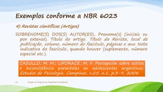 Exemplos conforme a NBR 6023
4) Revistas científicas (Artigos)
SOBRENOME(S) DOS(S) AUTOR(ES), Prenome(s) (iniciais ou
por extenso). Título do artigo. Título da Revista, local de
publicação, volume, número do fascículo, páginas e ano. Nota
indicativa do fascículo, quando houver (suplemento, número
especial etc.).

CASULLO, M. M.; LIPORACE, M. F. Percepción sobre estilos
e inconsistência parentales en adolescentes argentinos.

Estudos de Psicologia, Campinas, v.25, n.1, p.3-9, 2008.
21

Projeto de Pesquisa em Engenharia Ambiental

 