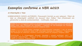 Exemplos conforme a NBR 6023
8) Dissertações e Teses
SOBRENOME(S) DOS(S) AUTOR(ES), Prenome(s) (iniciais ou por extenso). Título da

tese ou dissertação: subtítulo (se houver). Ano. Folhas. Tese (Doutorado em
[preencher a área de conhecimento]) - Instituição, local, ano.
RUSSO, R. C. T. O imaginário coletivo de estudantes de educação física sobre pessoas com deficiência.
2008. 134f. Tese (Doutorado em Psicologia) - Programa de Pós-Graduação em Psicologia,
Pontifícia Universidade Católica de Campinas, Campinas, 2008.
CONDE, C. A. R. Estrada Parque: estratégia de desenvolvimento sustentável, o caso da estrada
parque na Serra da Cantareira. 2008. 210f. Dissertação (Mestrado em Urbanismo) - Programa de
Pós-Graduação em Urbanismo, Pontifícia Universidade Católica de Campinas, Campinas, 2008.
GONÇALVES, L. S. Psicopedagogia: formação, identidade e atuação profissional. 2007. 71f.
Monografia (Especialização) - Programa de Pós-Graduação em Educação, Pontifícia Universidade
Católica de Campinas, Campinas, 2008.

24

Projeto de Pesquisa em Engenharia Ambiental

 