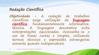 Redação Científica
Objetividade - A redação de trabalhos
científicos exige utilização de linguagem
científica, fundamentalmente informativa,
técnica. A linguagem denotativa evita
interpretações equivocadas. Aconselha-se o
uso de frases curtas e simples, utilizando
termos técnicos e expressões estrangeiras
somente quando indispensáveis.
25

Projeto de Pesquisa em Engenharia Ambiental

 