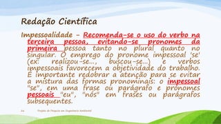 Redação Científica
Impessoalidade - Recomenda-se o uso do verbo na
terceira pessoa, evitando-se pronomes da
primeira pessoa tanto no plural quanto no
singular. O emprego do pronome impessoal 'se'
(ex:
realizou-se...,
buscou-se...)
e
verbos
impessoais favorecem a objetividade do trabalho.
É importante redobrar a atenção para se evitar
a mistura das formas pronominais: o impessoal
"se", em uma frase ou parágrafo e pronomes
pessoais "eu", "nós" em frases ou parágrafos
subsequentes.
26

Projeto de Pesquisa em Engenharia Ambiental

 