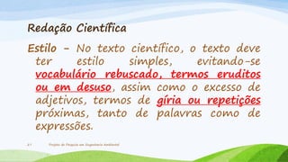 Redação Científica

Estilo - No texto científico, o texto deve
ter
estilo
simples,
evitando-se
vocabulário rebuscado, termos eruditos
ou em desuso, assim como o excesso de
adjetivos, termos de gíria ou repetições
próximas, tanto de palavras como de
expressões.
27

Projeto de Pesquisa em Engenharia Ambiental

 