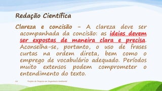 Redação Científica
Clareza e concisão - A clareza deve ser
acompanhada da concisão: as ideias devem
ser expostas de maneira clara e precisa.
Aconselha-se, portanto, o uso de frases
curtas na ordem direta, bem como o
emprego de vocabulário adequado. Períodos
muito extensos podem comprometer o
entendimento do texto.
28

Projeto de Pesquisa em Engenharia Ambiental

 