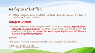 Redação Científica
O método adotado para a citação no texto deve ser seguido em todo o
trabalho de forma consistente.

Citações Diretas
Também conhecidas como citações literais, devem ser exatas, reproduzindo,
fielmente, a grafia original. Ao serem empregadas devem obedecer aos
seguintes princípios: ser transcritas entre aspas dúplices até três linhas e
inseridas no próprio parágrafo.
Exemplo
“No Brasil, o estudo profissionalizante inibe o acesso à universidade.”
(FERRAZ, 1985, p.293).
29

Projeto de Pesquisa em Engenharia Ambiental

 