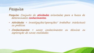 Pesquisa
Pesquisa: Conjunto de atividades orientadas para a busca de
determinados conhecimentos.
• Atividades = investigações/operações/ trabalhos intelectuais

ou práticos.

• Conhecimentos

= novos conhecimentos
exploração de novas realidades.

ou

técnicas

ou

 