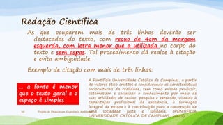 Redação Científica
As que ocuparem mais de três linhas deverão ser
destacadas do texto, com recuo de 4cm da margem
esquerda, com letra menor que a utilizada no corpo do
texto e sem aspas. Tal procedimento dá realce à citação
e evita ambiguidade.
Exemplo de citação com mais de três linhas:
A Pontifícia Universidade Católica de Campinas, a partir
de valores ético cristãos e considerando as características
... a fonte é menor
socioculturais da realidade, tem como missão produzir,
sistematizar e socializar o conhecimento por meio de
que o texto geral e o
suas atividades de ensino, pesquisa e extensão, visando à
espaço é simples
capacitação profissional de excelência, à formação
integral da pessoa e à contribuição para a construção de
30
Projeto de Pesquisa em Engenharia Ambiental
uma
sociedade
justa
e
solidária.
(PONTIFÍCIA
UNIVERSIDADE CATÓLICA DE CAMPINAS, 2005).

 