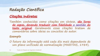 Redação Científica
Citações Indiretas
Também conhecidas como citações em síntese, são livres
de aspas, devendo traduzir com fidelidade o sentido do
texto original. Geralmente essas citações tratam de
comentários sobre ideias ou conceitos do autor.
Exemplo

O futuro da informação está cada dia mais dependente de
um plano unificado de normalização (MARTINS, 1984).
31

Projeto de Pesquisa em Engenharia Ambiental

 