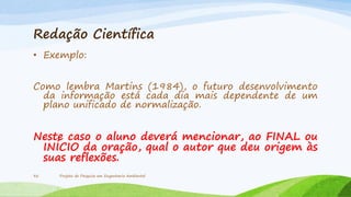 Redação Científica
• Exemplo:
Como lembra Martins (1984), o futuro desenvolvimento
da informação está cada dia mais dependente de um
plano unificado de normalização.

Neste caso o aluno deverá mencionar, ao FINAL ou
INÍCIO da oração, qual o autor que deu origem às
suas reflexões.
32

Projeto de Pesquisa em Engenharia Ambiental

 