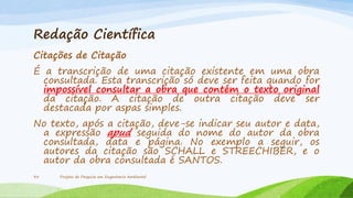 Redação Científica
Citações de Citação
É a transcrição de uma citação existente em uma obra
consultada. Esta transcrição só deve ser feita quando for
impossível consultar a obra que contém o texto original
da citação. A citação de outra citação deve ser
destacada por aspas simples.
No texto, após a citação, deve-se indicar seu autor e data,
a expressão apud seguida do nome do autor da obra
consultada, data e página. No exemplo a seguir, os
autores da citação são SCHALL e STREECHIBER, e o
autor da obra consultada é SANTOS.
33

Projeto de Pesquisa em Engenharia Ambiental

 