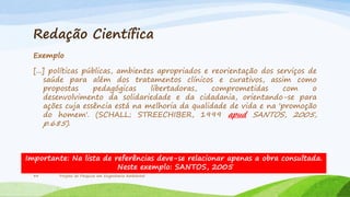 Redação Científica
Exemplo
[...] políticas públicas, ambientes apropriados e reorientação dos serviços de
saúde para além dos tratamentos clínicos e curativos, assim como
propostas
pedagógicas
libertadoras,
comprometidas
com
o
desenvolvimento da solidariedade e da cidadania, orientando-se para
ações cuja essência está na melhoria da qualidade de vida e na 'promoção
do homem'. (SCHALL; STREECHIBER, 1999 apud SANTOS, 2005,

p.685).

Importante: Na lista de referências deve-se relacionar apenas a obra consultada.
Neste exemplo: SANTOS, 2005
34

Projeto de Pesquisa em Engenharia Ambiental

 