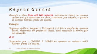 Re g r a s Gerais
Quando a obra tiver até três autores, indicam-se todos na mesma
ordem em que aparecem na obra, separados por vírgula, e quando
os autores fizerem parte da oração.
Exemplo

Segundo Wallace, Wagner e Petrusneck (1990) a atrofia da mucosa
bucal, observada em pacientes idosos, está associada à diminuição
de salivação.
OU
Separados por ; (PONTO E VÍRGULA) quando os autores NÃO
fizerem parte da oração.
35

Projeto de Pesquisa em Engenharia Ambiental

 