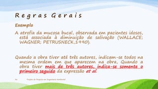 Re g r a s Gerais
Exemplo
A atrofia da mucosa bucal, observada em pacientes idosos,
está associada à diminuição de salivação (WALLACE;
WAGNER; PETRUSNECK,1990).
Quando a obra tiver até três autores, indicam-se todos na
mesma ordem em que aparecem na obra, Quando a
obra tiver mais de três autores, indica-se somente o
primeiro seguido da expressão et al.
36

Projeto de Pesquisa em Engenharia Ambiental

 
