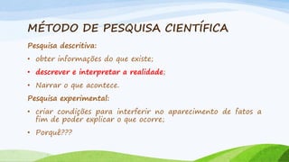 MÉTODO DE PESQUISA CIENTÍFICA
Pesquisa descritiva:
• obter informações do que existe;
• descrever e interpretar a realidade;

• Narrar o que acontece.
Pesquisa experimental:
• criar condições para interferir no aparecimento de fatos a
fim de poder explicar o que ocorre;
• Porquê???

 