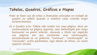 Tabelas, Quadros, Gráficos e Mapas
Pode-se fazer uso de notas e chamadas colocadas no rodapé do
quadro ou tabela quando a matéria neles contida exigir
esclarecimentos.
Se o Quadro e/ou Tabela não couber em uma página, deve ser
continuado(a) na página seguinte, sem delimitação por traço
horizontal na parte inferior, devendo o título ser repetido
nas páginas em que constarem suas continuações,
acrescentando-se as palavras "continua", "continuação" ou
"conclusão", entre parênteses, logo abaixo do título, no canto
superior direito.
42

Projeto de Pesquisa em Engenharia Ambiental

 