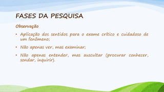 FASES DA PESQUISA
Observação
• Aplicação dos sentidos para o exame crítico e cuidadoso de
um fenômeno;
• Não apenas ver, mas examinar;
• Não apenas entender, mas auscultar (procurar conhecer,
sondar, inquirir).

 